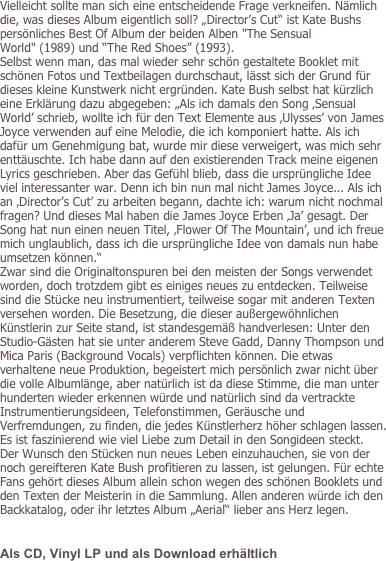 Vielleicht sollte man sich eine entscheidende Frage verkneifen. Nämlich die, was dieses Album eigentlich soll? „Director’s Cut“ ist Kate Bushs persönliches Best Of Album der beiden Alben "The Sensual World" (1989) und “The Red Shoes” (1993).
Selbst wenn man, das mal wieder sehr schön gestaltete Booklet mit schönen Fotos und Textbeilagen durchschaut, lässt sich der Grund für dieses kleine Kunstwerk nicht ergründen. Kate Bush selbst hat kürzlich eine Erklärung dazu abgegeben: „Als ich damals den Song ‚Sensual World’ schrieb, wollte ich für den Text Elemente aus ‚Ulysses’ von James Joyce verwenden auf eine Melodie, die ich komponiert hatte. Als ich dafür um Genehmigung bat, wurde mir diese verweigert, was mich sehr enttäuschte. Ich habe dann auf den existierenden Track meine eigenen Lyrics geschrieben. Aber das Gefühl blieb, dass die ursprüngliche Idee viel interessanter war. Denn ich bin nun mal nicht James Joyce... Als ich an ‚Director’s Cut’ zu arbeiten begann, dachte ich: warum nicht nochmal fragen? Und dieses Mal haben die James Joyce Erben ‚Ja’ gesagt. Der Song hat nun einen neuen Titel, ‚Flower Of The Mountain’, und ich freue mich unglaublich, dass ich die ursprüngliche Idee von damals nun habe umsetzen können.“
Zwar sind die Originaltonspuren bei den meisten der Songs verwendet worden, doch trotzdem gibt es einiges neues zu entdecken. Teilweise sind die Stücke neu instrumentiert, teilweise sogar mit anderen Texten versehen worden. Die Besetzung, die dieser außergewöhnlichen Künstlerin zur Seite stand, ist standesgemäß handverlesen: Unter den Studio-Gästen hat sie unter anderem Steve Gadd, Danny Thompson und Mica Paris (Background Vocals) verpflichten können. Die etwas verhaltene neue Produktion, begeistert mich persönlich zwar nicht über die volle Albumlänge, aber natürlich ist da diese Stimme, die man unter hunderten wieder erkennen würde und natürlich sind da vertrackte Instrumentierungsideen, Telefonstimmen, Geräusche und Verfremdungen, zu finden, die jedes Künstlerherz höher schlagen lassen.  Es ist faszinierend wie viel Liebe zum Detail in den Songideen steckt.  Der Wunsch den Stücken nun neues Leben einzuhauchen, sie von der noch gereifteren Kate Bush profitieren zu lassen, ist gelungen. Für echte Fans gehört dieses Album allein schon wegen des schönen Booklets und den Texten der Meisterin in die Sammlung. Allen anderen würde ich den Backkatalog, oder ihr letztes Album „Aerial“ lieber ans Herz legen. 

Als CD, Vinyl LP und als Download erhältlich
